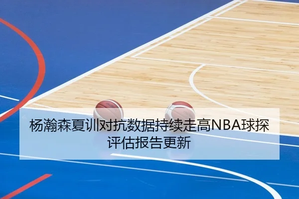 杨瀚森夏训对抗数据持续走高NBA球探评估报告更新